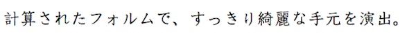 計算されたフォルムで。すっきり綺麗な手元を演出。