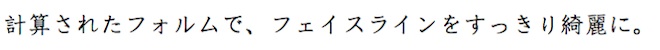 計算されたフォルムで、フェイスラインをすっきり綺麗に。